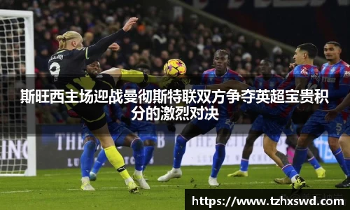 斯旺西主场迎战曼彻斯特联双方争夺英超宝贵积分的激烈对决
